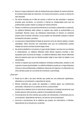 • Busca un lugar profesional y libre de distracciones para trabajar de manera eficiente.
El ambiente ideal debe ser silencioso, con buena iluminación y acceso a internet de
alta velocidad.
• Se siente frustrado por la falta de acceso a internet de alta velocidad o espacios
privados para reuniones. La conexión a internet es indispensable para que los
profesionales puedan realizar su trabajo de manera eficiente.
• Desea un ambiente que le permita enfocarse en sus tareas y desarrollar su potencial.
La cafetería biblioteca debe ofrecer un espacio que inspire la productividad y la
creatividad. Muchas veces, las bibliotecas tradicionales no ofrecen un ambiente
propicio para el estudio individual, ya que pueden ser demasiado ruidosas o carecer
de espacios cómodos y privados.
• Le preocupa la disponibilidad limitada de servicios como de café de calidad y snacks
saludables. Estos servicios son importantes para que los profesionales puedan
trabajar de manera cómoda durante largas horas.
• Se sentiría satisfecho si encuentra un lugar donde trabajar y reunirse con sus clientes
o colaboradores. La cafetería biblioteca debe ofrecer espacios privados y bien
equipados para reuniones de trabajo. La cafetería biblioteca debe ofrecer diferentes
tipos de espacios para que los clientes puedan elegir el que mejor se adapte a sus
necesidades.
• Anhela un espacio que le permita establecer contactos profesionales, ampliar su red
y generar nuevas oportunidades. La cafetería biblioteca puede ser un lugar ideal para
conocer a otros profesionales y establecer relaciones de negocios. La interacción con
otros clientes puede ser una fuente de motivación y aprendizaje.
¿Qué oye?
• Ruido de la calle o de otros clientes que puede ser una distracción significativa,
afectando su concentración y capacidad de estudio.
• Música ambiental que puede ser agradable o molesta según sus preferencias
personales, influyendo en su estado de ánimo y productividad.
• Sonidos de la cafetería como el ruido de las máquinas o el trasiego de personal, que
pueden generar interrupciones y afectar la tranquilidad del ambiente.
• Conversaciones de otros clientes que pueden ser interesantes o irrelevantes para su
concentración, dependiendo del tema y el volumen de la conversación.
• Anuncios o promociones de la cafetería que pueden ser informativos o irritantes,
dependiendo de su frecuencia y contenido.
 