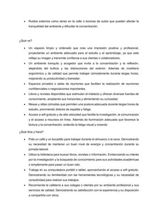 • Ruidos externos como obras en la calle o bocinas de autos que pueden afectar la
tranquilidad del ambiente y dificultar la concentración.
¿Qué ve?
• Un espacio limpio y ordenado que crea una impresión positiva y profesional,
proyectando un ambiente adecuado para el estudio y el aprendizaje, ya que esto
refleja su imagen y transmite confianza a sus clientes o colaboradores.
• Un ambiente tranquilo y acogedor que invita a la concentración y la reflexión,
alejándolo del bullicio y las distracciones del exterior. Además de mobiliario
ergonómico y de calidad que permite trabajar cómodamente durante largas horas,
mejorando su productividad y bienestar.
• Espacios privados o salas de reuniones que facilitan la realización de reuniones
confidenciales o negociaciones importantes.
• Libros y revistas disponibles que estimulan el intelecto y ofrecen diversas fuentes de
conocimiento, ampliando sus horizontes y alimentando su curiosidad.
• Mesas y sillas cómodas que permiten una postura adecuada durante largas horas de
estudio, previniendo dolores de espalda y fatiga.
• Acceso a wifi gratuito y de alta velocidad que facilita la investigación, la comunicación
y el acceso a recursos en línea. Además de Iluminación adecuada que favorece la
lectura y la concentración, evitando la fatiga visual y creando
¿Qué dice y hace?
• Pide un café y un bocadillo para trabajar durante el almuerzo o la cena. Demostrando
su necesidad de mantener un buen nivel de energía y concentración durante su
jornada laboral.
• Utiliza la biblioteca para buscar libros, revistas o información. Evidenciando su interés
por la investigación y la búsqueda de conocimiento para sus actividades académicas
o simplemente para pasar un buen rato.
• Trabaja en su computadora portátil o tablet, aprovechando el acceso a wifi gratuito.
Demostrando su familiaridad con las herramientas tecnológicas y su necesidad de
conectividad para realizar sus trabajos.
• Recomienda la cafetería a sus colegas o clientes por su ambiente profesional y sus
servicios de calidad. Demostrando su satisfacción con la experiencia y su disposición
a compartirla con otros.
 