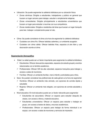 • Ubicación: Se puede segmentar la cafetería biblioteca por su ubicación física
✓ Zonas céntricas: Dirigida a estudiantes, trabajadores y público en general que
buscan un lugar cercano para trabajar, estudiar o simplemente relajarse.
✓ Zonas universitarias: Dirigida principalmente a estudiantes universitarios que
buscan un lugar para estudiar o reunirse con sus compañeros.
✓ Zonas residenciales: Dirigida a residentes del área que buscan un lugar tranquilo
para leer, trabajar o simplemente pasar el rato.
• Clima: Se puede considerar el clima a la hora de segmentar la cafetería biblioteca
✓ Ciudades con clima frío: Ofrecer bebidas calientes y un ambiente acogedor.
✓ Ciudades con clima cálido: Ofrecer bebidas frías, espacios al aire libre y una
decoración acorde al clima.
Segmentación Demográfica
• Edad: La edad puede ser un factor importante para segmentar la cafetería biblioteca
✓ Estudiantes: Ofrecer descuentos especiales, espacios de estudio grupal y eventos
relacionados con el ámbito académico.
✓ Profesionales: Ofrecer Wifi de alta velocidad, espacios tranquilos para trabajar y
acceso a salas de reuniones.
✓ Familias: Ofrecer un ambiente familiar, menú infantil y actividades para niños.
• Sexo: Se pueden considerar las preferencias de cada género a la hora de segmentar
✓ Hombres: Ofrecer un ambiente más cómodo, con opciones de comida rápida y
saludable
✓ Mujeres: Ofrecer un ambiente más relajado, con opciones de comida saludable y
cafés.
• Nivel educativo: El nivel educativo puede ser un factor relevante para segmentar
✓ Estudiantes de secundaria: Ofrecer un espacio para estudiar después de
clases, con acceso a libros y material educativo.
✓ Estudiantes universitarios: Ofrecer un espacio para estudiar o trabajar en
grupo, con acceso a bases de datos y recursos académicos.
✓ Profesionales: Ofrecer un espacio para trabajar de forma individual o en
equipo, con acceso a salas de reuniones y servicios de impresión.
 