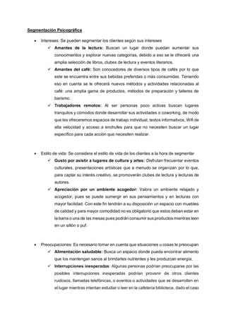 Segmentación Psicográfica
• Intereses: Se pueden segmentar los clientes según sus intereses
✓ Amantes de la lectura: Buscan un lugar donde puedan aumentar sus
conocimientos y explorar nuevas categorías, debido a eso se le ofrecerá una
amplia selección de libros, clubes de lectura y eventos literarios.
✓ Amantes del café: Son conocedores de diversos tipos de cafés por lo que
este se encuentra entre sus bebidas preferidas o más consumidas. Teniendo
eso en cuenta se le ofrecerá nuevos métodos y actividades relacionadas al
café: una amplia gama de productos, métodos de preparación y talleres de
barismo.
✓ Trabajadores remotos: Al ser personas poco activas buscan lugares
tranquilos y cómodos donde desarrollar sus actividades o coworking, de modo
que les ofreceremos espacios de trabajo individual, textos informativos, Wifi de
alta velocidad y acceso a enchufes para que no necesiten buscar un lugar
específico para cada acción que necesiten realizar.
• Estilo de vida: Se considera el estilo de vida de los clientes a la hora de segmentar
✓ Gusto por asistir a lugares de cultura y artes: Disfrutan frecuentar eventos
culturales, presentaciones artísticas que a menudo se organizan por lo que,
para captar su interés creativo, se promoverán clubes de lectura y lecturas de
autores.
✓ Apreciación por un ambiente acogedor: Valora un ambiente relajado y
acogedor, pues se puede sumergir en sus pensamientos y en lecturas con
mayor facilidad. Con este fin tendrán a su disposición un espacio con muebles
de calidad y para mayor comodidad no es obligatorio que estos deban estar en
la barra o una de las mesas pues podrán consumir sus productos mientras leen
en un sillón o puf.
• Preocupaciones: Es necesario tomar en cuenta que situaciones u cosas le preocupan
✓ Alimentación saludable: Busca un espacio donde pueda encontrar alimento
que los mantengan sanos al brindarles nutrientes y les produzcan energía.
✓ Interrupciones inesperadas: Algunas personas podrían preocuparse por las
posibles interrupciones inesperadas podrían provenir de otros clientes
ruidosos, llamadas telefónicas, o eventos o actividades que se desarrollen en
el lugar mientras intentan estudiar o leer en la cafetería biblioteca, dado el caso
 