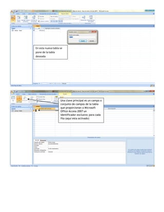 En esta nueva tabla se
pone de la tabla
deseada




                    Una clave principal es un campo o
                    conjunto de campos de la tabla
                    que proporcionan a Microsoft
                    Office Access 2007 un
                    identificador exclusivo para cada
                    fila (aquí esta activado)
 