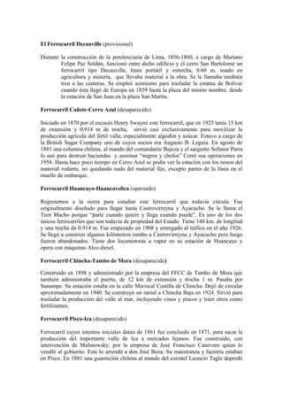 El Ferrocarril Decauville (provisional)
Durante la construcción de la penitenciaría de Lima, 1856-1860, a cargo de Mariano
Felipe Paz Soldán, funcionó entre dicho edificio y el cerro San Bartolomé un
ferrocarril tipo Decauville, línea portátil y estrecha, 0.60 m. usado en
agricultura y minería, que llevaba material a la obra. Se le llamaba también
tren a las canteras. Se empleó asimismo para trasladar la estatua de Bolívar
cuando ésta llegó de Europa en 1859 hasta la plaza del mismo nombre, desde
la estación de San Juan en la plaza San Martín.
Ferrocarril Cañete-Cerro Azul (desaparecido)
Iniciado en 1870 por el escocés Henry Swayne este ferrocarril, que en 1925 tenía 15 km
de extensión y 0.914 m de trocha, sirvió casi exclusivamente para movilizar la
producción agrícola del fértil valle, especialmente algodón y azúcar. Estuvo a cargo de
la British Sugar Company uno de cuyos socios era Augusto B. Leguía. En agosto de
1881 una columna chilena, al mando del comandante Bajeza y el sargento Sofanor Parra
lo usó para destruir haciendas y asesinar “negros y cholos” Cerró sus operaciones en
1958. Hasta hace poco tiempo en Cerro Azul se podía ver la estación con los restos del
material rodante, no quedando nada del material fijo, excepto partes de la línea en el
muelle de embarque.
Ferrocarril Huancayo-Huancavelica (operando)
Regresemos a la sierra para estudiar este ferrocarril que todavía circula. Fue
originalmente diseñado para llegar hasta Castrovirreyna y Ayacucho. Se le llama el
Tren Macho porque “parte cuando quiere y llega cuando puede”. Es uno de los dos
únicos ferrocarriles que son todavía de propiedad del Estado. Tiene 148 km. de longitud
y una trocha de 0.914 m. Fue empezado en 1908 y entregado al tráfico en el año 1926.
Se llegó a construir algunos kilómetros rumbo a Castrovirreyna y Ayacucho pero luego
fueron abandonados. Tiene dos locomotoras a vapor en su estación de Huancayo y
opera con máquinas Alco diesel.
Ferrocarril Chincha-Tambo de Mora (desaparecido)
Construido en 1898 y administrado por la empresa del FFCC de Tambo de Mora que
también administraba el puerto, de 12 km de extensión y trocha 1 m. Pasaba por
Sunampe. Su estación estaba en la calle Mariscal Castilla de Chincha. Dejó de circular
aproximadamente en 1940. Se construyó un ramal a Chincha Baja en 1924. Sirvió para
trasladar la producción del valle al mar, incluyendo vinos y piscos y traer otros como
fertilizantes.
Ferrocarril Pisco-Ica (desaparecido)
Ferrocarril cuyos intentos iniciales datan de 1861 fue concluido en 1871, para sacar la
producción del importante valle de Ica a mercados lejanos. Fue construido, con
intervención de Malinowsky, por la empresa de José Francisco Canevaro quien lo
vendió al gobierno. Este lo arrendó a don José Boza. Su maestranza y factoría estaban
en Pisco. En 1881 una guarnición chilena al mando del coronel Leoncio Tagle depredó
 