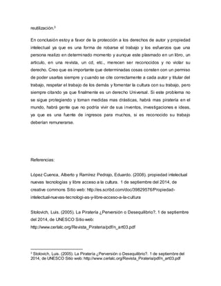 reutilización.3 
En conclusión estoy a favor de la protección a los derechos de autor y propiedad 
intelectual ya que es una forma de robarse el trabajo y los esfuerzos que una 
persona realizo en determinado momento y aunque este plasmado en un libro, un 
articulo, en una revista, un cd, etc., merecen ser reconocidos y no violar su 
derecho. Creo que es importante que determinadas cosas consten con un permiso 
de poder usarlas siempre y cuando se cite correctamente a cada autor y titular del 
trabajo, respetar el trabajo de los demás y fomentar la cultura con su trabajo, pero 
siempre citando ya que finalmente es un derecho Universal. Si este problema no 
se sigue protegiendo y toman medidas mas drásticas, habrá mas piratería en el 
mundo, habrá gente que no podría vivir de sus inventos, investigaciones e ideas, 
ya que es una fuente de ingresos para muchos, si es reconocido su trabajo 
deberían remunerarse. 
Referencias: 
López Cuenca, Alberto y Ramírez Pedrajo, Eduardo. (2008). propiedad intelectual 
nuevas tecnologías y libre acceso a la cultura. 1 de septiembre del 2014, de 
creative commons Sitio web: http://es.scribd.com/doc/39829576/Propiedad-intelectual- 
nuevas-tecnologi-as-y-libre-acceso-a-la-cultura 
Stolovich, Luis. (2005). La Piratería ¿Perversión o Desequilibrio?. 1 de septiembre 
del 2014, de UNESCO Sitio web: 
http://www.cerlalc.org/Revista_Pirateria/pdf/n_art03.pdf 
3 Stolovich, Luis. (2005). La Piratería ¿Perversión o Desequilibrio?. 1 de septiembre del 
2014, de UNESCO Sitio web: http://www.cerlalc.org/Revista_Pirateria/pdf/n_art03.pdf 
 