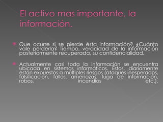 Que ocurre si se pierde ésta información? ¿Cuánto vale perderla? Tiempo, veracidad de la información posteriormente recuperada, su confidencialidad.  Actualmente casi toda la información se encuentra ubicada en sistemas informáticos. Éstos, diariamente están expuestos a múltiples riesgos (ataques inesperados, falsificación, fallos, amenazas, fuga de información, robos, incendios etc.). 