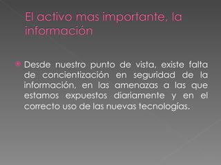 Desde nuestro punto de vista, existe falta de concientización en seguridad de la información, en las amenazas a las que estamos expuestos diariamente y en el correcto uso de las nuevas tecnologías .  