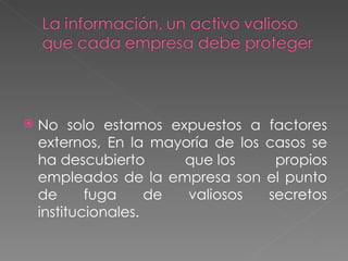 No solo estamos expuestos a factores externos, En la mayoría de los casos se ha descubierto que los propios empleados de la empresa son el punto de fuga de valiosos secretos institucionales.  