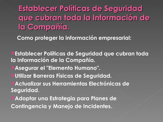 Establecer Políticas de Seguridad que cubran toda la Información de la Compañía.    Como proteger la información empresarial: Establecer Políticas de Seguridad que cubran toda la Información de la Compañía.  Asegurar el "Elemento Humano". Utilizar Barreras Físicas de Seguridad.  Actualizar sus Herramientas Electrónicas de Seguridad. Adoptar una Estrategia para Planes de Contingencia y Manejo de Incidentes . 