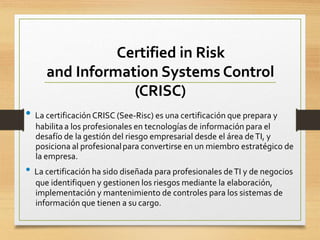 Certified in Risk
and Information Systems Control
(CRISC)
• La certificación CRISC (See-Risc) es una certificación que prepara y
habilitaa los profesionales en tecnologías de información para el
desafío de la gestión del riesgo empresarial desde el área deTI, y
posiciona al profesionalpara convertirse en un miembro estratégico de
la empresa.
• La certificación ha sido diseñada para profesionales deTI y de negocios
que identifiquen y gestionen los riesgos mediante la elaboración,
implementación y mantenimiento de controles para los sistemas de
información que tienen a su cargo.
 