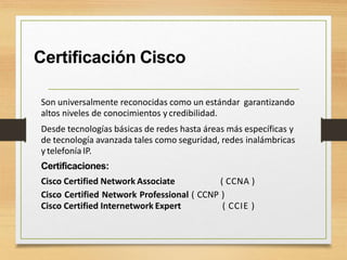 Certificación Cisco
Son universalmente reconocidas como un estándar garantizando
altos niveles de conocimientos y credibilidad.
Desde tecnologías básicas de redes hasta áreas más específicas y
de tecnología avanzada tales como seguridad, redes inalámbricas
ytelefonía IP.
Certificaciones:
Cisco Certified Network Associate ( CCNA )
Cisco Certified Network Professional ( CCNP )
Cisco Certified Internetwork Expert ( CCIE )
 