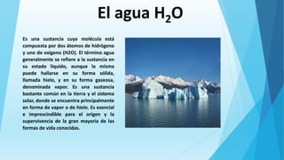 El agua H2O
Es una sustancia cuya molécula está
compuesta por dos átomos de hidrógeno
y uno de oxígeno (H2O). El término agua
generalmente se refiere a la sustancia en
su estado líquido, aunque la misma
puede hallarse en su forma sólida,
llamada hielo, y en su forma gaseosa,
denominada vapor. Es una sustancia
bastante común en la tierra y el sistema
solar, donde se encuentra principalmente
en forma de vapor o de hielo. Es esencial
e imprescindible para el origen y la
supervivencia de la gran mayoría de las
formas de vida conocidas.
 