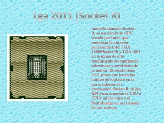 también llamado Socket
R, es un zócalo de CPU
creado por Intel, que
remplaza la anterior
generación Intel LGA
1366(Socket B) y LGA 1567
en la gama de alto
rendimiento en equipos de
sobremesa y servidores de
la marca. El zócalo tiene
2011 pines que tocan los
puntos de contacto en la
parte inferior del
procesador. Socket R utiliza
QPI para conectar la CPU a
CPUs adicionales y el
Southbridge en un sistema
de dos sockets.
 