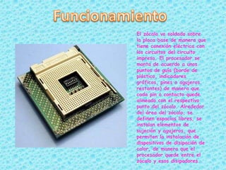 El zócalo va soldado sobre
la placa base de manera que
tiene conexión eléctrica con
los circuitos del circuito
impreso. El procesador se
monta de acuerdo a unos
puntos de guía (borde de
plástico, indicadores
gráficos, pines o agujeros
restantes) de manera que
cada pin o contacto quede
alineado con el respectivo
punto del zócalo. Alrededor
del área del zócalo, se
definen espacios libres, se
instalan elementos de
sujeción y agujeros, que
permiten la instalación de
dispositivos de disipación de
calor, de manera que el
procesador quede entre el
zócalo y esos disipadores.
 