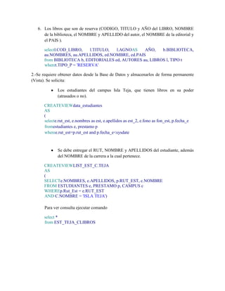 6. Los libros que son de reserva (CODIGO, TITULO y AÑO del LIBRO, NOMBRE
      de la biblioteca, el NOMBRE y APELLIDO del autor, el NOMBRE de la editorial y
      el PAIS ).

      selectl.COD_LIBRO,    l.TITULO, l.AGNOAS    AÑO,    b.BIBLIOTECA,
      au.NOMBRES, au.APELLIDOS, ed.NOMBRE, ed.PAIS
      from BIBLIOTECA b, EDITORIALES ed, AUTORES au, LIBROS l, TIPO t
      wheret.TIPO_P = 'RESERVA'

2.-Se requiere obtener datos desde la Base de Datos y almacenarlos de forma permanente
(Vista). Se solicita:

              Los estudiantes del campus Isla Teja, que tienen libros en su poder
              (atrasados o no).

      CREATEVIEWdata_estudiantes
      AS
      (
      selecte.rut_est, e.nombres as est, e.apellidos as est_2, e.fono as fon_est, p.fecha_e
      fromestudiantes e, prestamo p
      wheree.rut_est=p.rut_est and p.fecha_e<sysdate



              Se debe entregar el RUT, NOMBRE y APELLIDOS del estudiante, además
              del NOMBRE de la carrera a la cual pertenece.

      CREATEVIEWLIST_EST_C.TEJA
      AS
      (
      SELECTe.NOMBRES, e.APELLIDOS, p.RUT_EST, c.NOMBRE
      FROM ESTUDIANTES e, PRESTAMO p, CAMPUS c
      WHEREp.Rut_Est = e.RUT_EST
      AND C.NOMBRE = 'ISLA TEJA')

       Para ver consulta ejecutar comando

      select *
      from EST_TEJA_CLIBROS
 