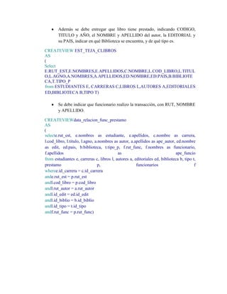 Además se debe entregar que libro tiene prestado, indicando CODIGO,
        TITULO y AÑO, el NOMBRE y APELLIDO del autor, la EDITORIAL y
        su PAIS, indicar en qué Biblioteca se encuentra, y de qué tipo es.

CREATEVIEW EST_TEJA_CLIBROS
AS
(
Select
E.RUT_EST,E.NOMBRES,E.APELLIDOS,C.NOMBRE,L.COD_LIBRO,L.TITUL
O,L.AGNO,A.NOMBRES,A.APELLIDOS,ED.NOMBRE,ED.PAIS,B.BIBLIOTE
CA,T.TIPO_P
from ESTUDIANTES E, CARRERAS C,LIBROS L,AUTORES A,EDITORIALES
ED,BIBLIOTECA B,TIPO T)

        Se debe indicar que funcionario realizo la transacción, con RUT, NOMBRE
        y APELLIDO.

CREATEVIEWdata_relacion_func_prestamo
AS
(
selecte.rut_est, e.nombres as estudiante, e.apellidos, c.nombre as carrera,
l.cod_libro, l.titulo, l.agno, a.nombres as autor, a.apellidos as ape_autor, ed.nombre
as edit, ed.pais, b.biblioteca, t.tipo_p, f.rut_func, f.nombres as funcionario,
f.apellidos                                as                                 ape_funcio
from estudiantes e, carreras c, libros l, autores a, editoriales ed, biblioteca b, tipo t,
prestamo                         p,                   funcionarios                       f
wheree.id_carrera = c.id_carrera
ande.rut_est = p.rut_est
andl.cod_libro = p.cod_libro
andl.rut_autor = a.rut_autor
andl.id_edit = ed.id_edit
andl.id_biblio = b.id_biblio
andl.id_tipo = t.id_tipo
andf.rut_func = p.rut_func)
 