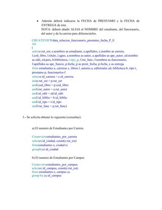 Además deberá indicarse la FECHA de PRESTAMO y la FECHA de
               ENTREGA de éste.
               NOTA: deberá añadir ALIAS al NOMBRE del estudiante, del funcionario,
               del autor y de la carrera para diferenciarlos.

       CREATEVIEWdata_relacion_funcionario_prestamo_fecha_P_E
       AS
       (
       selecte.rut_est, e.nombres as estudiante, e.apellidos, c.nombre as carrera,
       l.cod_libro, l.titulo, l.agno, a.nombres as autor, a.apellidos as ape_autor, ed.nombre
       as edit, ed.pais, b.biblioteca, t.tipo_p, f.rut_func, f.nombres as funcionario,
       f.apellidos as ape_funcio, p.fecha_p as prest_fecha, p.fecha_e as entrega
       from estudiantes e, carreras c, libros l, autores a, editoriales ed, biblioteca b, tipo t,
       prestamo p, funcionarios f
       wheree.id_carrera = c.id_carrera
       ande.rut_est = p.rut_est
       andl.cod_libro = p.cod_libro
       andl.rut_autor = a.rut_autor
       andl.id_edit = ed.id_edit
       andl.id_biblio = b.id_biblio
       andl.id_tipo = t.id_tipo
       andf.rut_func = p.rut_func)


3.- Se solicita obtener lo siguiente (consultas):


       a) El numero de Estudiantes por Carrera.

       Createviewestudiantes_por_carrera
       selectci.id_ciudad, count(e.rut_est)
       fromestudiantes e, ciudad ci
       groupbyci.id_ciudad

       b) El numero de Estudiantes por Campus

       Createviewestudiantes_por_campus
       selectcc.id_campus, count(e.rut_est)
       from estudiantes e, campus cc
       group by cc.id_campus
 