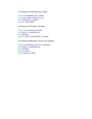 c) El numero de Estudiantes por Ciudad

Createviewestudiantes_por_ciudad
selectci.id_ciudad, count(e.rut_est)
from estudiantes e, ciudad ci
group by ci.id_ciudad

d) El numero de Préstamos atrasados

Create view prestamos_atrasados
selectfecha_e, count(fecha_p)
from prestamo
group by fecha_e having fecha_e<sysdate

e) El número de Prestamos Activos, No atrasados.

Createviewprestamos_activos_no_atrasados
selectfecha_e, count(fecha_p)
from prestamo
group by fecha_e
having fecha_e>sysdate
 