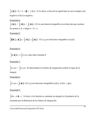 b
        f x dx < 0,               x       a, b y f(x) < 0, Es decir, el área de la región bajo la curva siempre será
a

negativa si f(x) es negativa.

Propiedad 4:
c                    b                       c
        f x dx =             f x dx +            f x dx , Si f es una función integrable en un intervalo que contiene
a                    a                       b

los puntos a, b, c talque a < b < c.

Propiedad 5:
b                                     b             b
        f x        g x dx                 f x dx        g x dx Si f y g son funciones integrables en [a,b].
a                                     a             a




Propiedad 6:
    b                         b
        Kf x dx          k        f ( x)dx para toda constante k
    a                         a



Propiedad 7:
b                        a
        f ( x)dx = - f ( x)dx Al intercambiar los limites de integración cambia el signo de la
a                        b

integral.

Propiedad 8:
b                    b
        f ( x)dx         g x dx Si f y g son funciones integrables [a,b] y si f(x)                g(x).
a                    a



Propiedad 9:
b
    Kdx        Kb a                   Es decir, si la función es constante su integral es el producto de la
a

constante por la diferencia de los límites de integración.

                                                                                                                    10
Universidad Nacional de Ingeniería UNI-Norte
 
