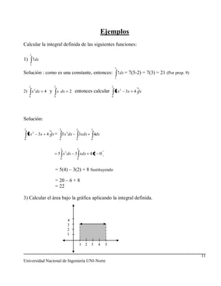 Ejemplos
Calcular la integral definida de las siguientes funciones:
      5
1) 7dx
      2
                                                                          5
Solución : como es una constante, entonces: 7dx = 7(5-2) = 7(3) = 21 (Por prop. 9)
                                                                          2


      2                  2                                            2
            3
2)        x dx     4 y       x dx       2 entonces calcular               5x 3   3x 4 dx
      0                  0                                            0




Solución:

2                             2             2          2
     5x 3       3x 4 dx = 5 x 3 dx              3xdx       4dx
0                             0             0          0


                              2             2
                                    3
                             5 x dx 3 xdx 4 2 0
                              0             0



                         = 5(4) – 3(2) + 8 Sustituyendo

                         = 20 – 6 + 8
                         = 22

3) Calcular el área bajo la gráfica aplicando la integral definida.



                                        4
                                        3
                                        2
                                        1

                                                1 2 3        4    5

                                                                                           11
Universidad Nacional de Ingeniería UNI-Norte
 
