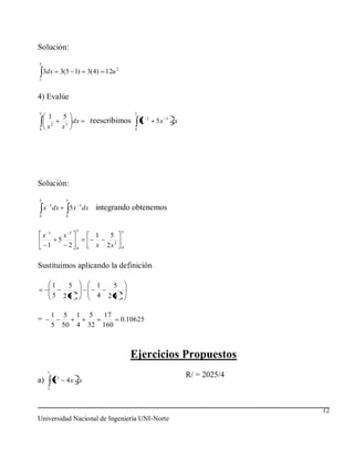 Solución:
5
    3dx           3(5 1)         3(4) 12u 2
1



4) Evalúe
5                                                       5
        1           5                                           2        3
                       dx           reescribimos            x       5x       dx
4       x2          x3                                  4




Solución:

5                    5
    x 2 dx               5 x 3 dx     integrando obtenemos
4                    4



        1                2   5                      5
    x               x                 1     5
                5
        1                2   4
                                      x    2x 2     4



Sustituimos aplicando la definición

            1            5            1         5
                             2                      2
            5       25                4    24

            1       5        1   5        17
=                                                   0.10625
            5       50       4   32       160



                                                        Ejercicios Propuestos
        7
                                                                                  R/ = 2025/4
a)           x3      4 x dx
        2




                                                                                                12
Universidad Nacional de Ingeniería UNI-Norte
 