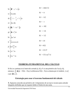 6
                                                           R/ = -1661/12
b)               y3        y 2 1 dy
     5

                                                           R/ = 6
c) 3senZdz
     0
     4
                               1                           R/ = 8.2
d)                    x              3
                                         x dx
     1                          x
      e
                                                           R/ = 1
e)           ln y dy
         1
     4
                                                           R/ = 192
f)           7x5/ 2            5 x 3 / 2 dx
     0
         0
                           3                               R/ = 1/4
g)               x 1 dx
         1

             8                                             R/ = 1/2
                      2
h)           sec tdt
         0
         /4
                                                           R/ = 1/4
i)           senx cos xdx
         0
     2
                           x                               R/ = 4/
j) cos                       dx
     0
                          4
     3
                                                           R/ = 23.37
k) xe x / 2 dx
     1
         2
                      x2 1
                                                           R/ = 3/2 e (e2-1)
l)           3 xe            dx
     0




                                     TEOREMA FUNDAMENTAL DEL CÁLCULO

Si f(x) es continua en el intervalo cerrado [a, b] y F es una primitiva de f en [a, b],
            b
entonces a f x dx = F(b) – F(a); la diferencia F(b) – F(a) se denota por el símbolo f ( x)]b
                                                                                           a

o por F ( x) b .
             a



                               Estrategia para usar el teorema fundamental del cálculo

1. Supuesta conocida una primitiva de f, disponemos de un nuevo recurso para calcular
integrales definidas que no requiere hallar el límite de una suma.
                                                                                           13
Universidad Nacional de Ingeniería UNI-Norte
 