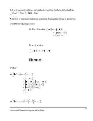 2. Use la siguiente notación para aplicar el teorema fundamental del cálculo
 b
   f ( x)dx = F ( x) a = F(b) – F(a).
                     b
 a



Nota: No es necesario incluir una constante de integración C en la primitiva.

Ocurren los siguientes casos:
                                                                            b                a
                                      1) Si a > b se tiene                  a
                                                                                f x dx
                                                                                            b
                                                                                                 f x dx
                                                                                         =- [F(a) – F(b)]
                                                                                         = F(b) – F(a)



                                      2) a = b se tiene
                                        a
                                                f x dx        0        Fa       Fa
                                        a




                                      Ejemplos

Evaluar
     3
                             x3             3
a)       6x 2     5 dx   6            5x        2
     2
                             3
                                            3
                         2x3          5x        2
                                  3                           3
                             23         53           2    2        5    2
                             2 27       15          2    8        10
                             54 15                  16 10
                         39            6
                         45


     0
              2                   2x3       3x 2              0
b)       2x       3x 2 dx                                2x   2
     2
                                   3         2

                                                                                                            14
Universidad Nacional de Ingeniería UNI-Norte
 