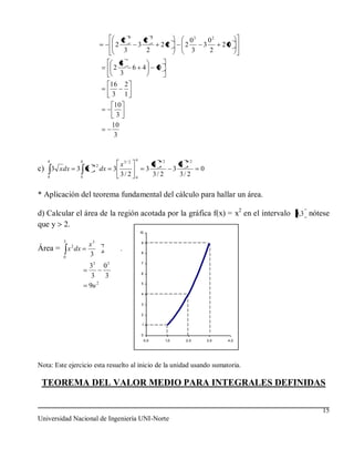 3                  2
                                     2                   2                                03      02
                                   2                   3               22               2       3         20
                                     3                   2                                3       2
                                       8
                                  2                6 4                0
                                       3
                                  16       2
                                   3       1
                                   10
                                    3
                                  10
                                   3


   4             4                                 4                  3/ 2               3/ 2
                      1/ 2          x3/ 2                         4                    4
c) 3 x dx 3 x                dx   3                          3                     3            0
   4             4
                                    3/ 2           4
                                                                  3/ 2                 3/ 2

* Aplicación del teorema fundamental del cálculo para hallar un área.

d) Calcular el área de la región acotada por la gráfica f(x) = x2 en el intervalo 0,3 nótese
que y 2.
                                                       10

         3
             2       x3      3
                                                       9
Área = x dx                  0
                                       .
         0
                     3                                 8


                     33 0 3                            7

                                                       6
                      3   3
                        2                              5
                     9u
                                                       4

                                                       3

                                                       2

                                                        1

                                                       0
                                                            0,0              1,0         2,0        3,0    4,0




Nota: Este ejercicio esta resuelto al inicio de la unidad usando sumatoria.

 TEOREMA DEL VALOR MEDIO PARA INTEGRALES DEFINIDAS

                                                                                                                 15
Universidad Nacional de Ingeniería UNI-Norte
 