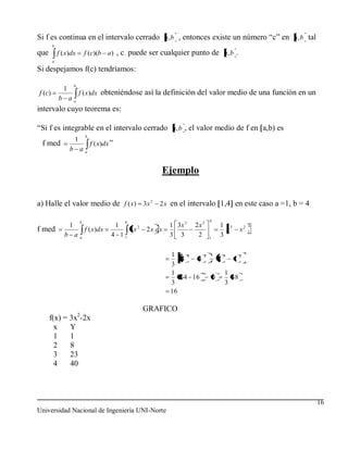 Si f es continua en el intervalo cerrado a, b , entonces existe un número “c” en a, b tal
         b
que          f ( x)dx              f (c)(b a) , c puede ser cualquier punto de a, b .
         a

Si despejamos f(c) tendríamos:
                       b
               1
f (c )                     f ( x)dx obteniéndose así la definición del valor medio de una función en un
             b aa
intervalo cuyo teorema es:

“Si f es integrable en el intervalo cerrado a, b , el valor medio de f en a,b) es
                                   b
                       1
 f med                                 f ( x)dx ”
                   b aa


                                                                          Ejemplo


a) Halle el valor medio de f ( x) 3x 2 2 x en el intervalo 1,4 en este caso a =1, b = 4

                               b                        4                                     4
                   1                                1            2            1 3x 3   2x 2           1 3              4
f med                              f ( x)dx                 3x       2 x dx                             x         x2   1
                b a            a
                                                4 11                          3 3       2     1
                                                                                                      3

                                                                              1    3      2               3       2
                                                                                 4    4               1       1
                                                                              3
                                                                              1                           1
                                                                                 64 16            0         48
                                                                              3                           3
                                                                              16

                                                                     GRAFICO
                           2
      f(x) = 3x -2x
        x    Y
        1    1
        2    8
        3    23
        4    40



                                                                                                                           16
Universidad Nacional de Ingeniería UNI-Norte
 