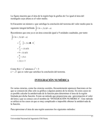 La figura muestra que el área de la región bajo la grafica de f es igual al área del
rectángulo cuya altura es el valor medio.

b) Encuentre un número c que satisfaga la conclusión del teorema del valor medio para la
                                    3
siguiente integral definida x 2 dx      f (c)(b a)
                                    0

Recordemos que esta ya es un área conocida igual a 9 unidades cuadradas, por tanto
 3
     x 2 dx   f (c)(b a)
 0

              x3 3
                 0     f (c ) 3 0
               3
              33
                   f (c)(3)
               3
              9 f (c)(3)
              9
                    f (c )
              3
              f (c ) 3



Como f(x) = x2 entonces c2 = 3
c = 3 que es valor que satisface la conclusión del teorema.


                                    INTEGRACIÓN NUMÉRICA


En varias ciencias, como las ciencias sociales, frecuentemente aparecen funciones en las
que se conocen de ellas solo su gráfica o algunos puntos de la misma. En estos casos no
es posible calcular la antiderivada de la función para determinar el área de la región
limitada por dicha función. Existe un método que proporciona una aproximación al valor
del área y que se conoce con el nombre de “INTEGRACIÓN NUMÉRICA”. Este método
se utiliza en los casos en que es muy complicado o imposible obtener la antiderivada de
la función.

Para aproximar el área de una región usaremos los siguientes métodos:

                                                                                       17
Universidad Nacional de Ingeniería UNI-Norte
 