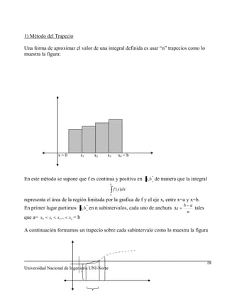 1) Método del Trapecio

Una forma de aproximar el valor de una integral definida es usar “n” trapecios como lo
muestra la figura:




                  x=0               x1   x2   x3      x4 = b




En este método se supone que f es continua y positiva en a, b de manera que la integral
                                               b
                                                   f ( x)dx
                                               a

representa el área de la región limitada por la grafica de f y el eje x, entre x=a y x=b.
                                                                                b a
En primer lugar partimos a, b en n subintervalos, cada uno de anchura x             tales
                                                                                 n
que a= x0    x1   x2 ...   xn = b

A continuación formamos un trapecio sobre cada subintervalo como lo muestra la figura




                                                                                            18
Universidad Nacional de Ingeniería UNI-Norte
 