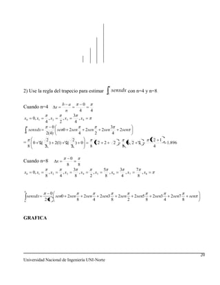 2) Use la regla del trapecio para estimar                                             senxdx con n=4 y n=8
                                                                                  0


                                    b a                  0
Cuando n=4                  x
                                     n               4         4
                                               3
x0       0, x1       , x2           , x3          , x4
                 4              2               4
                    0                                                                 3
     senxdx           sen0 2sen                              2sen           2sen              2sen
 0               2(4)           4                                   2                  4
                  2           2                                                                                        2 1
=        0 2(       ) 2(1) 2( ) 0                                       2     2           2          2 2    2                      1.896
     8           2           2                                 8                               8                       4

                                           0
Cuando n=8                  x
                                       8          8
                                               3                             5                3            7
x0       0, x1       , x2           , x3          , x4             , x5         , x6             , x7         , x8
                 8              4               8              2              8                4            8



                      0
    senxdx                  sen0 2sen                    2sen               2sen3             2sen         2sen5       2sen3        2sen7       sen
0
                 28                              8                 4                  8              2             8           4            8



GRAFICA




                                                                                                                                                      20
Universidad Nacional de Ingeniería UNI-Norte
 