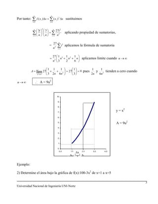 n                       n
Por tanto:             f ( xi ) x                ( xi ) 2 x sustituimos
             i 1                         i 1


                             2
                 n
                        3i       3               n
                                                  27i 2
                                                     2
                                                                 aplicando propiedad de sumatorias,
                 i 1    n        n           i   1 n


                                                      n
                                           27
                                         = 2                i 2 aplicamos la fórmula de sumatoria
                                          n          i 1



                                                 27 1 3          1 2       1
                                                      n            n         n     aplicamos límite cuando n
                                                 n2 3            2         6

                                     1       1             1              1                1    1
             A         lim 27                                      27             9 pues      y 2 tienden a cero cuando
                       n             3       2n           6n 2            3                2n  6n

n                    ... A = 9u2


                                                     10

                                                     9

                                                     8

                                                     7
                                                                                                          y = x2
                                                     6

                                                     5
                                                                                                          A = 9u2
                                                     4

                                                     3

                                                     2

                                                      1

                                                     0
                                                          0,0       1,0            2,0      3,0    4,0
                                                                              x
                                                                    xi-1           xi


Ejemplo:

2) Determine el área bajo la gráfica de f(x):100-3x2 de x=1 a x=5

                                                                                                                          3
Universidad Nacional de Ingeniería UNI-Norte
 
