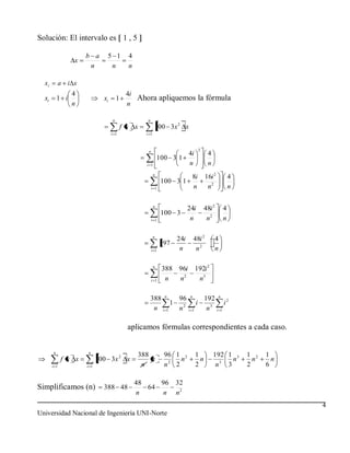 Solución: El intervalo es 1 , 5

                     b a      5 1           4
                 x
                      n        n            n

  xi         a i x
                 4                         4i
  xi       1 i               xi       1       Ahora apliquemos la fórmula
                 n                         n

                                  n                n
                                          f x x          100 3x 2 x
                                  i 1             i 1



                                                   n                               2
                                                                         4i             4
                                                             100 3 1
                                                   i 1                   n              n
                                                         n
                                                                      8i               16i 2        4
                                                              100 3 1
                                                       i 1            n                 n2          n

                                                         n
                                                                         24i           48i 2    4
                                                              100 3
                                                       i 1                n             n2      n

                                                        n
                                                                   24i        48i 2         4
                                                              97
                                                       i 1          n          n2           n

                                                        n
                                                              388 96i          192i 2
                                                       i 1     n  n2            n3

                                                       388 n   96         n
                                                                                       192 n 2
                                                             1                 i               i
                                                        n i1   n2        i 1            n3 i 1

                                            aplicamos fórmulas correspondientes a cada caso.


       n             n
                                                388            96 1 2          1            192 1 3     1 2   1
             f x x         100 3x 2 x               n               n            n                n       n     n
       i 1           i 1                         n             n2 2            2             n3 3       2     6

                                                48    96           32
Simplificamos (n)            388 48                64
                                                n     n            n2
                                                                                                                    4
Universidad Nacional de Ingeniería UNI-Norte
 