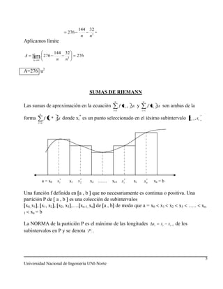 144 32
                                276          -
                                       n  n2
Aplicamos límite

                        144    32
A   lim
     n
               276
                         n     n3
                                      276


A=276 u2



                                            SUMAS DE RIEMANN
                                                       n                     n
Las sumas de aproximación en la ecuación                    f xi   1   x y         f xi     x son ambas de la
                                                      i 1                    i 1
          n
                                       *
forma          f xi *    x donde xi es un punto seleccionado en el iésimo subintervalo xi 1 , xi
         i n




              a = x0     x1*    x1     *
                                      x2    x2   ……   xi-1 xi*         xi      *
                                                                              xn          xn = b

Una función f definida en a , b que no necesariamente es continua o positiva. Una
partición P de a , b es una colección de subintervalos
  x0, x1 , x1, x2 , x2, x3 ,…. xn-1, xn de a , b de modo que a = x0 x1 x2 x3 …..                                     xn-
1    xn = b

La NORMA de la partición P es el máximo de las longitudes xi                                  xi   xi   1   de los
subintervalos en P y se denota P .




                                                                                                                       5
Universidad Nacional de Ingeniería UNI-Norte
 