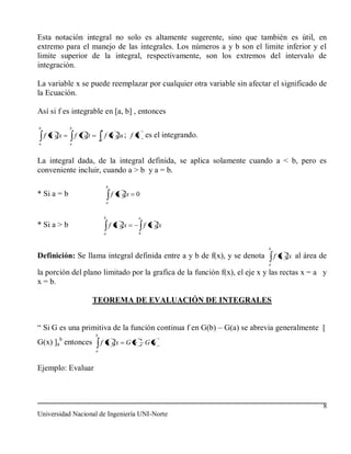 Esta notación integral no solo es altamente sugerente, sino que también es útil, en
extremo para el manejo de las integrales. Los números a y b son el limite inferior y el
limite superior de la integral, respectivamente, son los extremos del intervalo de
integración.

La variable x se puede reemplazar por cualquier otra variable sin afectar el significado de
la Ecuación.

Así si f es integrable en [a, b] , entonces
b            b
                              b
    f x dx       f t dt           f u du ; f x es el integrando.
                              a
a            a



La integral dada, de la integral definida, se aplica solamente cuando a < b, pero es
conveniente incluir, cuando a > b y a = b.
                                      b
* Si a = b                                f x dx   0
                                      a


                                  b                 a
* Si a > b                                f x dx        f x dx
                                  a                 b


                                                                           b
Definición: Se llama integral definida entre a y b de f(x), y se denota        f x dx al área de
                                                                           a

la porción del plano limitado por la grafica de la función f(x), el eje x y las rectas x = a y
x = b.

                          TEOREMA DE EVALUACIÓN DE INTEGRALES


“ Si G es una primitiva de la función continua f en G(b) – G(a) se abrevia generalmente [
                          b
         b
G(x) ]a entonces              f x dx           Gb       Ga
                          a



Ejemplo: Evaluar



                                                                                              8
Universidad Nacional de Ingeniería UNI-Norte
 