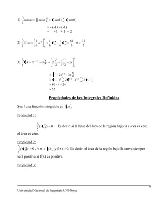 1) senxdx                cosx 0          cos                cos0
     0

                                  = - (-1) – (-1)
                                  = +1 + 1 = 2

     2                       2
          5       1 6              1     6     1        6    64           32
2) X dx             X                2           0              0
     0
                  6          0
                                   6           6             6            3



     9                                                             9
                  1/ 2                 x2       x1 / 2
3)       2X   X            3 dx      2                      3x
     1
                                       2        1/ 2               1


                                                               9
                                        x2   2 x1 / 2       3x 1
                                     9 2 12             2 91 / 2 11 / 2    39 1
                                    80 4 24
                                    52

                                  Propiedades de las Integrales Definidas
Sea f una función integrable en a, b :

Propiedad 1:
                   b
                         f x dx     0        Es decir, si la base del área de la región bajo la curva es cero,
                   a

el área es cero.

Propiedad 2:
b
    f x dx > 0 ,         x       a, b y f(x) > 0, Es decir, el área de la región bajo la curva siempre
a

será positiva si f(x) es positiva.

Propiedad 3:




                                                                                                                 9
Universidad Nacional de Ingeniería UNI-Norte
 