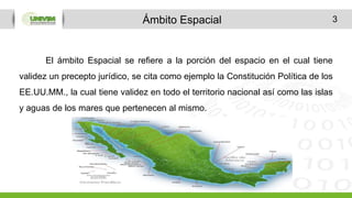 3
El ámbito Espacial se refiere a la porción del espacio en el cual tiene
validez un precepto jurídico, se cita como ejemplo la Constitución Política de los
EE.UU.MM., la cual tiene validez en todo el territorio nacional así como las islas
y aguas de los mares que pertenecen al mismo.
Ámbito Espacial
 