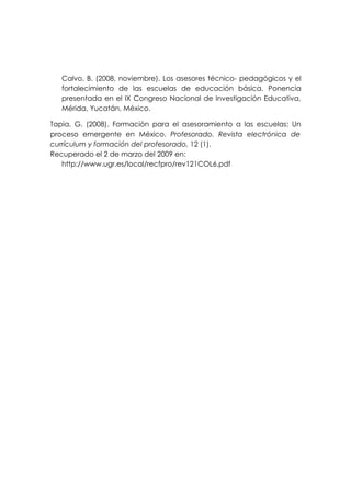 Calvo, B. (2008, noviembre). Los asesores técnico- pedagógicos y el
   fortalecimiento de las escuelas de educación básica. Ponencia
   presentada en el IX Congreso Nacional de Investigación Educativa,
   Mérida, Yucatán, México.

Tapia, G. (2008). Formación para el asesoramiento a las escuelas: Un
proceso emergente en México. Profesorado. Revista electrónica de
currículum y formación del profesorado, 12 (1).
Recuperado el 2 de marzo del 2009 en:
   http://www.ugr.es/local/recfpro/rev121COL6.pdf
 