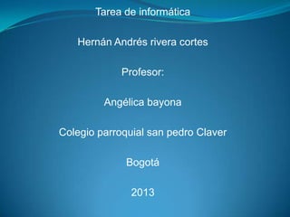 Tarea de informática

   Hernán Andrés rivera cortes

             Profesor:

         Angélica bayona

Colegio parroquial san pedro Claver

              Bogotá

               2013
 