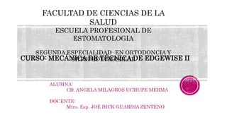 CURSO: MECÁNICA DE TÉCNICA DE EDGEWISE II
ALUMNA:
CD. ANGELA MILAGROS UCHUPE MERMA
DOCENTE:
Mtro. Esp. JOE DICK GUARDIA ZENTENO .
FACULTAD DE CIENCIAS DE LA
SALUD
ESCUELA PROFESIONAL DE
ESTOMATOLOGIA
SEGUNDA ESPECIALIDAD EN ORTODONCIA Y
ORTOPEDIA MAXILAR
 