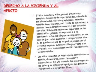 ● ETodos los niños y niñas, para el armonioso y
completo desarrollo de su personalidad, además de
ser alimentados, vestidos y educados, necesitan
también tener vivienda, y el cariño de sus padres, a
quienes tienen derecho a conocer, y ser cuidados
por ellos. Solamente podrán ser separados de los
padres si los golpean, los reprimen o si la
convivencia entre los cónyuges es imposible; en ese
caso un juez debe ayudarlos a escoger dónde vivir.
Si se quedan con uno de los padres, deben ver al
otro muy seguido, aunque esté bajo arresto o en
otro país, para lo que deben recibir facilidades de
las autoridades.
● Los niños necesitan un hogar donde convivir con su
familia, alimentarse, jugar, descansar y
desarrollarse. Sin una vivienda, los niños vagan por
las calles y se enfrentan a peligros que ponen en
riesgo su vida e integridad física.
DERECHO A LA VIVIENDA Y AL
AFECTO
 