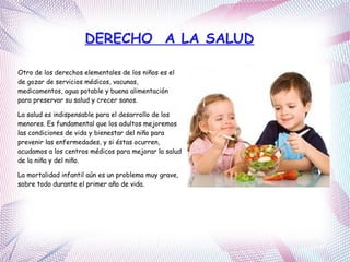 DERECHO A LA SALUD
Otro de los derechos elementales de los niños es el
de gozar de servicios médicos, vacunas,
medicamentos, agua potable y buena alimentación
para preservar su salud y crecer sanos.
La salud es indispensable para el desarrollo de los
menores. Es fundamental que los adultos mejoremos
las condiciones de vida y bienestar del niño para
prevenir las enfermedades, y si éstas ocurren,
acudamos a los centros médicos para mejorar la salud
de la niña y del niño.
La mortalidad infantil aún es un problema muy grave,
sobre todo durante el primer año de vida.
 