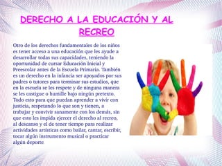 DERECHO A LA EDUCACIÓN Y AL
RECREO
Otro de los derechos fundamentales de los niños 
es tener acceso a una educación que les ayude a 
desarrollar todas sus capacidades, teniendo la 
oportunidad de cursar Educación Inicial y 
Preescolar antes de la Escuela Primaria. También 
es un derecho en la infancia ser apoyados por sus 
padres o tutores para terminar sus estudios, que 
en la escuela se les respete y de ninguna manera 
se les castigue o humille bajo ningún pretexto. 
Todo esto para que puedan aprender a vivir con 
justicia, respetando lo que son y tienen, a 
trabajar y convivir sanamente con los demás, sin 
que esto les impida ejercer el derecho al recreo, 
al descanso y el de tener tiempo para realizar 
actividades artísticas como bailar, cantar, escribir, 
tocar algún instrumento musical o practicar 
algún deporte.
 