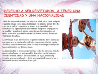 DERECHO A SER RESPETADOS, A TENER UNA
IDENTIDAD Y UNA NACIONALIDAD
Todos los niños del mundo, sin importar edad, sexo, color, religión 
o cuánto dinero o que actividad tengan sus padres, tienen derecho 
a ser escuchados, respetados, a poseer una identidad, una 
nacionalidad, a practicar las costumbres, religiones y lenguas de 
su pueblo y a recibir el mismo trato sin ser discriminados, así 
como brindarles protección contra los abusos en caso de que se 
violen sus derechos.
La identidad es un derecho que le permite al niño darse cuenta de 
que pertenece a una familia, colonia, comunidad, ciudad y país, 
así como también saber que tiene características especiales que lo 
hacen diferente a los demás, único.
La nacionalidad es el estado jurídico de todas las personas nacidas 
o naturalizadas en un país o nación. Los niños también tienen 
derecho a tener, además de un nombre, un lugar, alimento y 
vestido, una nacionalidad, es decir a ser registrados ante la ley y 
reconocidos como miembros de un país.
 