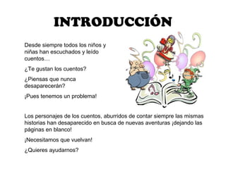 INTRODUCCIÓN
Desde siempre todos los niños y
niñas han escuchados y leído
cuentos…
¿Te gustan los cuentos?
¿Piensas que nunca
desaparecerán?
¡Pues tenemos un problema!


Los personajes de los cuentos, aburridos de contar siempre las mismas
historias han desaparecido en busca de nuevas aventuras ¡dejando las
páginas en blanco!
¡Necesitamos que vuelvan!
¿Quieres ayudarnos?
 