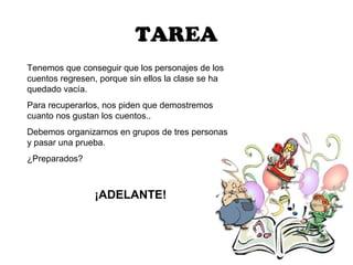 TAREA
Tenemos que conseguir que los personajes de los
cuentos regresen, porque sin ellos la clase se ha
quedado vacía.
Para recuperarlos, nos piden que demostremos
cuanto nos gustan los cuentos..
Debemos organizarnos en grupos de tres personas
y pasar una prueba.
¿Preparados?



                ¡ADELANTE!
 