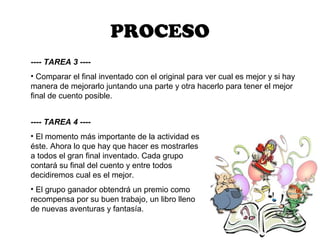 PROCESO
---- TAREA 3 ----
• Comparar el final inventado con el original para ver cual es mejor y si hay
manera de mejorarlo juntando una parte y otra hacerlo para tener el mejor
final de cuento posible.


---- TAREA 4 ----
• El momento más importante de la actividad es
éste. Ahora lo que hay que hacer es mostrarles
a todos el gran final inventado. Cada grupo
contará su final del cuento y entre todos
decidiremos cual es el mejor.
• El grupo ganador obtendrá un premio como
recompensa por su buen trabajo, un libro lleno
de nuevas aventuras y fantasía.
 