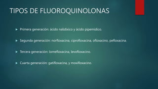 TIPOS DE FLUOROQUINOLONAS
 Primera generación: ácido nalidixico y ácido pipemidico.
 Segunda generación: norfloxacina, ciprofloxacina, ofloxacino, pefloxacina.
 Tercera generación: lomefloxacina, levofloxacino.
 Cuarta generación: gatifloxacina, y moxifloxacino.
 