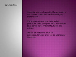 Características


                  •Presentar primero los contenidos generales y
                  más simples y después los más complejos y
                  diferenciados

                  •Estructurar primero una visión global y
                  general del tema y después pasar a un análisis
                  de as partes para, finalmente, hacer una
                  síntesis.

                  •Mostar las relaciones entre los
                  contenidos, también entre los de asignaturas
                  diferentes.
 