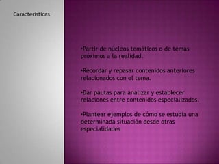 Características




                  •Partir de núcleos temáticos o de temas
                  próximos a la realidad.

                  •Recordar y repasar contenidos anteriores
                  relacionados con el tema.

                  •Dar pautas para analizar y establecer
                  relaciones entre contenidos especializados.

                  •Plantear ejemplos de cómo se estudia una
                  determinada situación desde otras
                  especialidades
 