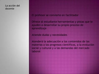 La acción del
docente

                El profesor se convierte en facilitador

                Ofrece al estudiante herramientas y pistas que le
                ayuden a desarrollar su propio proceso de
                aprendizaje

                Atiende dudas y necesidades

                Atenderá la adecuación a los contenidos de las
                materias a los progresos científicos, a la evolución
                social y cultural y a las demandas del mercado
                laboral
 